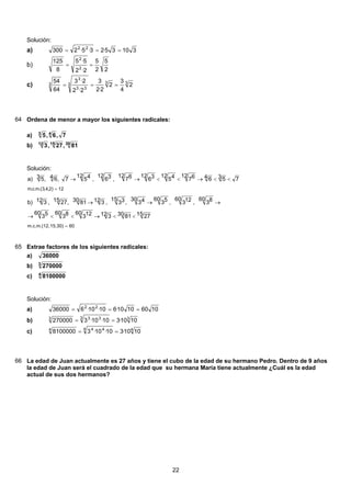 Solución:
31035·23·5·2300 22
===a)
2
5
2
5
2·2
5·5
8
125
2
2
==b)
333
33
3
3 2
4
3
2
2·2
3
2·2
2·3
64
54
===c)
64 Ordena de menor a mayor los siguientes radicales:
7,6,5 43
a)
301512
81,27,3b)
Solución:
6015,30)m.c.m.(12,
12)2,4,3.(m.c.m
15 2730 8112 3
60 123
60 83
60 53
60 83,
60 123,
60 53
30 43,
15 33,12 330 81,15 27,12 3b)
73 54 6
12 67
12 45
12 36
12 67,
12 36,
12 457,4 6,3 5a)
=
=
<<→<<→
→→→
<<→<<→→
65 Extrae factores de los siguientes radicales:
36000a)
3
270000b)
4
8100000c)
Solución:
10601010·610·10·636000 22
===a)
33 333
1010·310·10·3270000 ==b)
44 444
1010·310·10·38100000 ==c)
66 La edad de Juan actualmente es 27 años y tiene el cubo de la edad de su hermano Pedro. Dentro de 9 años
la edad de Juan será el cuadrado de la edad que su hermana María tiene actualmente ¿Cuál es la edad
actual de sus dos hermanos?
22
 