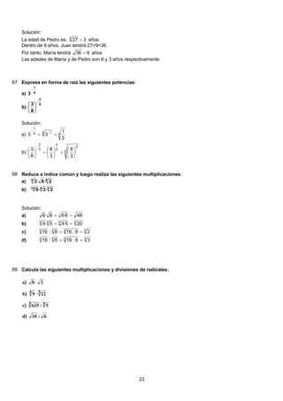 Solución:
La edad de Pedro es: 3273
= años
Dentro de 9 años, Juan tendrá 27+9=36.
Por tanto, María tendrá 636 = años
Las edades de María y de Pedro son 6 y 3 años respectivamente
67 Expresa en forma de raíz las siguientes potencias:
a) 4
1
3
−
b)
5
2
8
3
−
⎟
⎠
⎞
⎜
⎝
⎛
Solución:
a) 44 14
1
3
1
33 == −
−
b) 5
2
5
2
5
2
3
8
3
8
8
3
⎟
⎠
⎞
⎜
⎝
⎛
=⎟
⎠
⎞
⎜
⎝
⎛
=⎟
⎠
⎞
⎜
⎝
⎛
−
68 Reduce a índice común y luego realiza las siguientes multiplicaciones:
64
2·6·3a)
3412
2·3·9b)
Solución:
488·68·6 ==a)
3333
205·45·4 ==b)
3333
28:168:16 ==c)
3333
36:186:18 ==d)
69 Calcula las siguientes multiplicaciones y divisiones de radicales:
6:10d
3 5:3 625c
3123 9b
28a
)
)
)
)
⋅
⋅
23
 