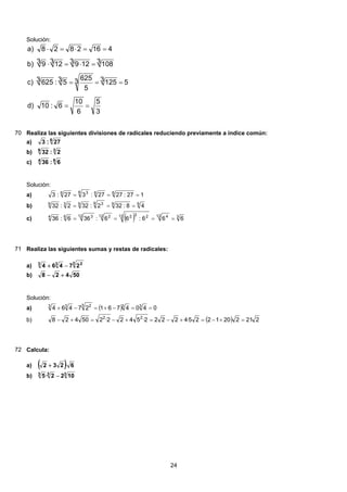 Solución:
3
5
6
10
6:10d)
531253
5
6253 5:3 625c)
31083 1293123 9b)
4162828a)
==
===
=⋅=⋅
==⋅=⋅
70 Realiza las siguientes divisiones de radicales reduciendo previamente a índice común:
6
27:3a)
39
2:32b)
64
6:36c)
Solución:
127:2727:327:3 666 36
===a)
999 3939
48:322:322:32 ===b)
( ) 312 412 23212 212 364
666:66:366:36 ====c)
71 Realiza las siguientes sumas y restas de radicales:
3 233
27464 −+a)
50428 +−b)
Solución:
( ) 040476127464 333 233
==−+=−+a)
( ) 2212201225·42222·5422·250428 22
=+−=+−=+−=+−b)
72 Calcula:
( ) 6·232 +a)
333
1022·5 −b)
24
 