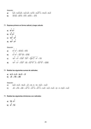 Solución:
( ) 3832·43·241246·246·232 2
=====+a)
333333
10102101022·5 −=−=−b)
73 Expresa primero en forma radical y luego calcula:
4
1
4
1
2·9a)
3
1
3
2
4·5b)
5
3
5
2
4:16c)
4
1
4
3
5:10d)
Solución:
4444
1
4
1
182·92·9 ==a)
333 23
1
3
2
1004·54·5 ==b)
( ) 55 3225 35 25
3
5
2
44:44:164:16 ===c)
44 234 3344 34
1
4
3
2005·25:5·25:105:10 ====d)
74 Realiza las siguientes sumas de radicales:
22162528 −−+a)
50188 +−b)
Solución:
( ) 2621185822162528 −=−−+=−−+a)
( ) 2425322523222·52·32·250188 222
=+−=+−=+−=+−b)
75 Realiza las siguientes divisiones con radicales:
3
1
3
2:6a)
55
3
2:4b)
25
 