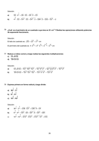 Solución:
33333
1
3
32:62:62:6 ===a)
22322:642:42:42:4
5 5555 355 355
3
======b)
76 ¿Cuál es el perímetro de un cuadrado cuya área es 32 2
cm ? Realiza las operaciones utilizando potencias
de exponente fraccionario.
Solución:
El lado de cuadrado es: 2
5
5
2232 == cm
El perímetro del cuadrado es: 2
9
2
5
2
2
5
22
5
222224 ==⋅=⋅
+
cm
77 Reduce a índice común y luego realiza las siguientes multiplicaciones:
64
2·6·3c)
3412
2·3·9d)
Solución:
( ) 12 8912 26312 26312 212 612 364
2·32·3·2·32·6·32·6·32·6·3 ====a)
12 6512 63212 612 312 23412
2·32·3·32·3·32·3·9 ===b)
78 Expresa primero en forma radical y luego divide:
3
2
3
1
3:36a)
4
1
4
3
9:9b)
5
2
5
3
10:10c)
Solución:
333 233
2
3
1
49:363:363:36 ===a)
44 24 344 34
1
4
3
8199:99:99:9 ====b)
55 235 25 35
2
5
3
1010:1010:1010:10 ===c)
26
 