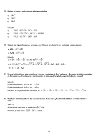 79 Reduce primero a índice común y luego multiplica:
4
3·5a)
43
2·6b)
2·36
c)
Solución:
44 244 24
753·53·53·5 ===a)
1212 3412 312 443
103682·62·62·6 ===b)
66 36 366
242·32·32·3 ===c)
80 Calcula las siguientes sumas y restas, convirtiendo previamente los radicales en semejantes:
75273124)b
7571073)a 333
+−
−+
Solución:
( )
( ) 343598
3539383253233322475273-124b)
3 783 75-1033 75-3 7103 73a)
=⋅+−=
=+−=⋅+⋅−⋅=+
=⋅+=+
81 En una habitación se quieren colocar 3 mesas cuadradas de 2 m2
cada una y 2 mesas, también cuadradas,
de 8 m2
cada una. Puestas una a continuación de otra, ¿qué longitud ocuparán todas las mesas?
Solución:
El lado de cada mesa de 2 m2
es: 2l = m
El lado de cada mesa de 8 m2
es: 8l = m
Por tanto, la longitud de todas las mesas es: 272423222238223 2
⋅=⋅+⋅=⋅⋅+⋅=⋅+⋅ m
82 Un abuelo tiene el cuadrado del cubo de la edad de su nieto. ¿Cuál será la edad de su nieto si tiene 64
años?
Solución:
Si la edad del nieto es x, el abuelo tiene ( ) 64x
32
= .
Por tanto, el nieto tiene: 2264
6 63
== años.
27
 