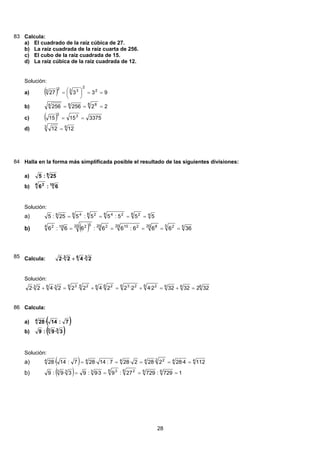 83 Calcula:
El cuadrado de la raíz cúbica de 27.a)
La raíz cuadrada de la raíz cuarta de 256.b)
El cubo de la raíz cuadrada de 15.c)
La raíz cúbica de la raíz cuadrada de 12.d)
Solución:
( ) 93327 2
2
3 323
==⎟
⎠
⎞
⎜
⎝
⎛=a)
22256256
8 884
===b)
( ) 33751515 33
==c)
63
1212 =d)
84 Halla en la forma más simplificada posible el resultado de las siguientes divisiones:
8
25:5a)
104 2
6:6b)
Solución:
48 28 248 28 48
555:55:525:5 ====a)
( ) 55 220 820 21020 220 52104 2
36666:66:66:6 =====b)
85 Calcula: 363
2·42·2 +
Solución:
6666 26 236 266 26 3363
32232322·42·22·42·22·42·2 =+=+=+=+
86 Calcula:
( )7:14·284
a)
( )33
3·9:9b)
Solución:
( ) 442 24444
1124·282·282·287:14·287:14·28 =====a)
( ) 1729:72927:93·9:93·9:9 666 26 3333
====b)
28
 