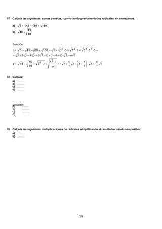 87 Calcula las siguientes sumas y restas, convirtiendo previamente los radicales en semejantes:
18080455 +−+a)
49
75
48 +b)
Solución:
( )
3
7
33
3
7
5
43
7
5
34
27
325
342
56564315654535
52322542523
=⋅⎟
⎠
⎞
⎜
⎝
⎛
+=+=
⋅
+⋅=+
=⋅+−+=+−+=
=⋅⋅+⋅−⋅+=++
49
75
48b)
518080-455a)
88 Calcula:
( ) 49 2888 228 28 28 24
2
84
3399:813:93:93:93:9 =======a)
( ) 49 2888 228 28 28 24
2
84
3399:813:93:93:93:9 =======b)
( ) 49 2888 228 28 28 24
2
84
3399:813:93:93:93:9 =======c)
( ) 49 2888 228 28 28 24
2
84
3399:813:93:93:93:9 =======d)
Solución:( ) 49 2888 228 28 28 24
2
84
3399:813:93:93:93:9 =======a)
( ) 49 2888 228 28 28 24
2
84
3399:813:93:93:93:9 =======b)
( ) 49 2888 228 28 28 24
2
84
3399:813:93:93:93:9 =======c)
( ) 49 2888 228 28 28 24
2
84
3399:813:93:93:93:9 =======d)
89 Calcula las siguientes multiplicaciones de radicales simplificando el resultado cuando sea posible:
( ) 49 2888 228 28 28 24
2
84
3399:813:93:93:93:9 =======a)
( ) 49 2888 228 28 28 24
2
84
3399:813:93:93:93:9 =======b)
29
 