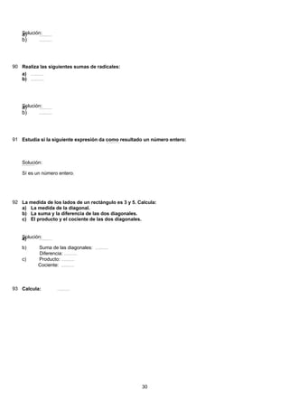 Solución:( ) 49 2888 228 28 28 24
2
84
3399:813:93:93:93:9 =======a)
( ) 49 2888 228 28 28 24
2
84
3399:813:93:93:93:9 =======b)
90 Realiza las siguientes sumas de radicales:
( ) 49 2888 228 28 28 24
2
84
3399:813:93:93:93:9 =======a)
( ) 49 2888 228 28 28 24
2
84
3399:813:93:93:93:9 =======b)
Solución:( ) 49 2888 228 28 28 24
2
84
3399:813:93:93:93:9 =======a)
( ) 49 2888 228 28 28 24
2
84
3399:813:93:93:93:9 =======b)
91 Estudia si la siguiente expresión da como resultado un número entero:( ) 49 2888 228 28 28 24
2
84
3399:813:93:93:93:9 =======
Solución:( ) 49 2888 228 28 28 24
2
84
3399:813:93:93:93:9 =======
Sí es un número entero.
92 La medida de los lados de un rectángulo es 3 y 5. Calcula:
La medida de la diagonal.a)
La suma y la diferencia de las dos diagonales.b)
El producto y el cociente de las dos diagonales.c)
Solución:( ) 49 2888 228 28 28 24
2
84
3399:813:93:93:93:9 =======a)
Suma de las diagonales: ( ) 49 2888 228 28 28 24
2
84
3399:813:93:93:93:9 =======b)
Diferencia: ( ) 49 2888 228 28 28 24
2
84
3399:813:93:93:93:9 =======
Producto: ( ) 49 2888 228 28 28 24
2
84
3399:813:93:93:93:9 =======c)
Cociente: ( ) 49 2888 228 28 28 24
2
84
3399:813:93:93:93:9 =======
93 Calcula: ( ) 49 2888 228 28 28 24
2
84
3399:813:93:93:93:9 =======
30
 