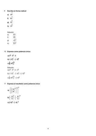 9 Escribe en forma radical:
9
1
4e)
4
1
6f)
2
3
5g)
5
4
3h)
Solución:
9
4e)
4
6f)
3
5g)
5 4
3h)
10 Expresa como potencia única:
( ) ( )
( )[ ]4-c)
5:5-b)
333a)
32
27
35
−
⋅⋅
Solución:
( ) ( ) ( )
( )[ ] ( )632
527
935
4-4-c)
55:5b)
3333a)
=
−=−−
=⋅⋅
11 Expresa el resultado como potencia única:
( ) ( ) 43
5-2
4
3
2
6:6-c)
7
2
7
2
b)
4
3
a)
−
−
⎟
⎠
⎞
⎜
⎝
⎛
−⋅⎟
⎠
⎞
⎜
⎝
⎛
−
⎪
⎭
⎪
⎬
⎫
⎪
⎩
⎪
⎨
⎧
⎥
⎥
⎦
⎤
⎢
⎢
⎣
⎡
⎟
⎠
⎞
⎜
⎝
⎛
4
 