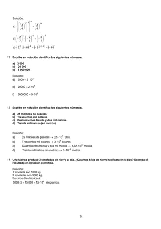 Solución:
( ) ( ) ( ) ( )
( )74343
35-2
24
4
3
2
666:6-c)
7
2
7
2
7
2
b)
4
3
4
3
a)
−=−=−
⎟
⎠
⎞
⎜
⎝
⎛
−=⎟
⎠
⎞
⎜
⎝
⎛
−⋅⎟
⎠
⎞
⎜
⎝
⎛
−
⎟
⎠
⎞
⎜
⎝
⎛
=
⎪
⎭
⎪
⎬
⎫
⎪
⎩
⎪
⎨
⎧
⎥
⎥
⎦
⎤
⎢
⎢
⎣
⎡
⎟
⎠
⎞
⎜
⎝
⎛
−−−
−
12 Escribe en notación científica los siguientes números.
3 000a)
b) 20 000
c) 5 000 000
Solución:
3
1033000 ⋅=d)
4
10220000 ⋅=e)
6
1055000000 ⋅=f)
13 Escribe en notación científica los siguientes números.
25 millones de pesetasa)
Trescientos mil dólaresb)
Cuatrocientos treinta y dos mil metrosc)
Treinta milímetros(en metros)d)
Solución:
25 millones de pesetas → 7
105,2 ⋅ ptas.a)
Trescientos mil dólares → 5
103 ⋅ dólaresb)
Cuatrocientos treinta y dos mil metros → 5
1032,4 ⋅ metrosc)
d) Treinta milímetros (en metros) → 2
103 −
⋅ metros
14 Una fábrica produce 3 toneladas de hierro al día. ¿Cuántos kilos de hierro fabricará en 5 días? Expresa el
resultado en notación científica.
Solución:
1 tonelada son 1000 kg.
3 toneladas son 3000 kg.
En cinco días fabricará:
105,10001553000 4
⋅==⋅ kilogramos.
5
 