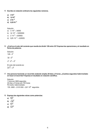 15 Escribe en notación ordinaria los siguientes números.
4
10·3a)
7
10·2,1b)
5
10·2 −
c)
3
10·25,0 −
d)
Solución:
30000103 4
=⋅a)
12000000102,1 7
=⋅b)
00002,0102 5
=⋅ −
c)
00025,01025,0 3
=⋅ −
d)
16 ¿Cuál es el cubo del cociente que resulta de dividir 128 entre 32? Expresa las operaciones y el resultado en
forma de potencia.
Solución:
257
5
7
22:2
232
2128
=
=
=
El cubo del cociente es:
( ) 632
22 =
17 Una persona haciendo un recorrido andando emplea 30 días y 5 horas. ¿Cuántos segundos habrá tardado
en hacer el recorrido? Expresa el resultado en notación científica.
Solución:
1 hora son 3600 segundos
30 días y 5 horas son 725 horas
Por tanto, habrá tardado:
1061,200061023600725 6
⋅==⋅ segundos.
18 Expresa las siguientes raíces como potencias:
3 4
5a)
3
12b)
4 2
7c)
7 21
3d)
6
 