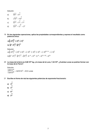 Solución:
3
4
3 4
55 =a)
2
3
3
1212 =b)
2
1
4
2
4 2
777 ==c)
37
21
7 21
333 ==d)
19 En las siguientes operaciones, aplica las propiedades correspondientes y expresa el resultado como
potencia única:
( )[ ] ( ) ( )
( ) ( ) 24223
4532
6:66b)
5-:5-5-a)
−
⋅
⋅
Solución:
( )[ ] ( ) ( ) ( ) ( ) ( ) ( ) ( )
( ) ( ) ( ) ( ) 1881081082524223
74564564532
666:66:66:66b)
555:555-:5-5-a)
====⋅
−=−=−−⋅−=⋅
−−−−−
−+
20 La masa de la tierra es 5,98·1024
kg, y la masa de la Luna, 7,34·1022
. ¿Cuántas Lunas se podrían formar con
la masa de la Tierra?
Solución:
5,8110·815,0
10·34,7
10·98,5 2
22
24
== Lunas
21 Escribe en forma de raíz las siguientes potencias de exponente fraccionario:
5
3
4a)
2
5
3b)
4
1
9c)
6
5
2d)
7
 