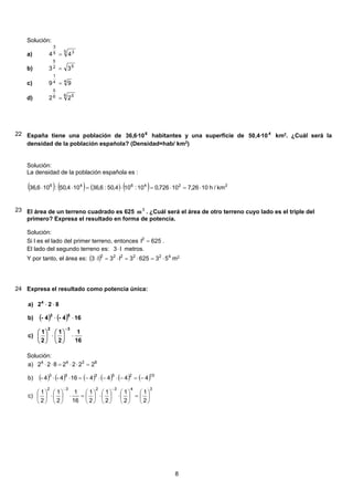 Solución:
5 35
3
44 =a)
52
5
33 =b)
44
1
99 =c)
6 56
5
22 =d)
22 España tiene una población de 6
10·6,36 habitantes y una superficie de 4
10·4,50 km2
. ¿Cuál será la
densidad de la población española? (Densidad=hab/ km2
)
Solución:
La densidad de la población española es :
( ) ( ) ( ) ( ) 224646
km/h1026,710726,010:104,50:6,36104,50:106,36 ⋅=⋅=⋅=⋅⋅
23 El área de un terreno cuadrado es 625 2
m . ¿Cuál será el área de otro terreno cuyo lado es el triple del
primero? Expresa el resultado en forma de potencia.
Solución:
Si l es el lado del primer terreno, entonces 625l2
= .
El lado del segundo terreno es: l3 ⋅ metros.
Y por tanto, el área es: ( ) 422222
536253l3l3 ⋅=⋅=⋅=⋅ m2.
24 Expresa el resultado como potencia única:
( ) ( )
16
1
2
1
2
1
c)
164-4-b)
822a)
32
53
4
⋅⎟
⎠
⎞
⎜
⎝
⎛
⋅⎟
⎠
⎞
⎜
⎝
⎛
⋅⋅
⋅⋅
−
Solución:
( ) ( ) ( ) ( ) ( ) ( )
343232
1025353
8344
2
1
2
1
2
1
2
1
16
1
2
1
2
1
c)
4444164-4-b)
2222822a)
⎟
⎠
⎞
⎜
⎝
⎛
=⎟
⎠
⎞
⎜
⎝
⎛
⋅⎟
⎠
⎞
⎜
⎝
⎛
⋅⎟
⎠
⎞
⎜
⎝
⎛
=⋅⎟
⎠
⎞
⎜
⎝
⎛
⋅⎟
⎠
⎞
⎜
⎝
⎛
−=−⋅−⋅−=⋅⋅
=⋅⋅=⋅⋅
−−
8
 