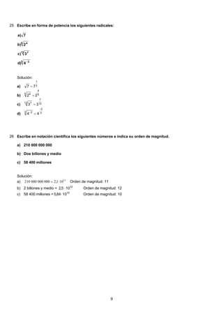 25 Escribe en forma de potencia los siguientes radicales:
3 2
12 7
5 4
4)d
3)c
2)b
7)a
−
Solución:
2
1
77 =a)
5
4
5 4
22 =b)
12
7
12 7
33 =c)
3
2
3 2
44
−
−
=d)
26 Escribe en notación científica los siguientes números e indica su orden de magnitud.
210 000 000 000a)
Dos billones y mediob)
58 400 millonesc)
Solución:
11
101,2000000000210 ⋅= Orden de magnitud: 11a)
2 billones y medio = 12
105,2 ⋅ Orden de magnitud: 12b)
58 400 millones = 10
1084,5 ⋅ Orden de magnitud: 10c)
9
 