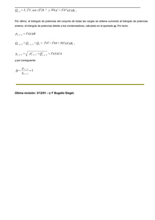 kVAR473=669.)263(sen.32.3=Q r(
2
Le,
′′°′′
Por último, el triángulo de potencias del conjunto de todas las cargas se obtiene sumando al triángulo de potencias
anterior, el triángulo de potencias debido a los condensadores, calculado en el apartado a). Por tanto:
kW435=P CL,e, ′
kVAR305=443-473=Q+Q=Q r(CCL,e,CL,e,
′′
kVA435=Q+P=S
2
CL,e,
2
CL,e,CL,e, ′
y por consiguiente:
1≈
S
P
=fp
Cl,e,
Cl,e,
Última revisión: 3/12/01 -  F Bugallo Siegel.
 