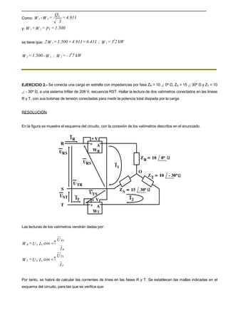 Como: 4.911=
3
Q
=W-W T
21
y; 1.500=P=W+W T21
se tiene que: kW23=W;6.411=4.911+1.500=W2 11 ′
kW71-=W;W-1.500=W 212 ′
EJERCICIO 2.- Se conecta una carga en estrella con impedancias por fase ZR = 10 ∠ 0º Ω, ZS = 15 ∠ 30º Ω y ZT = 10
∠ - 30º Ω, a una sistema trifilar de 208 V, secuencia RST. Hallar la lectura de dos vatímetros conectados en las líneas
R y T, con sus bobinas de tensión conectadas para medir la potencia total disipada por la carga.
RESOLUCIÓN:
En la figura se muestra el esquema del circuito, con la conexión de los vatímetros descritos en el enunciado.
Las lecturas de los vatímetros vendrán dadas por:
I
U
IU=W
R
RS
LLR ↑!cos
I
U
IU=W
T
TS
LLT ↑!cos
Por tanto, se habrá de calcular las corrientes de línea en las fases R y T. Se establecen las mallas indicadas en el
esquema del circuito, para las que se verifica que:
 