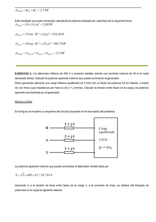 kW3,7=W+W=P TRTOTAL
Este resultado se puede comprobar calculando la potencia disipada por cada fase de la siguiente forma:
W2.005=1614,x10=P
2
Rfase
W833,46=018,x3015=P
2
Sfase °cos
W902,78=2110,x3010=P
2
Tfase °cos
kW3,7=P+P+P=P TfaseSfaseRfaseTOTAL
EJERCICIO 3.- Un alternador trifásico de 440 V y conexión estrella, admite una corriente máxima de 35 A en cada
devanado (línea). Calcular la potencia aparente máxima que puede suministrar el generador.
Dicho generador alimenta una carga trifásica equilibrada de 5 kVA con un factor de potencia 0,6 en retardo, a través
de una línea cuya impedancia por fase es de 2 + j ohmios. Calcular la tensión entre fases en la carga y la potencia
aparente suministrada por el generador.
RESOLUCIÓN:
En la figura se muestra un esquema del circuito propuesto en el enunciado del problema.
La potencia aparente máxima que puede suministrar el alternador vendrá dada por:
kVA26,7=35x440x3=S
Llamando U a la tensión de línea entre fases de la carga, IL a la corriente de línea, se obtiene del triángulo de
potencias en la carga la siguiente relación:
 