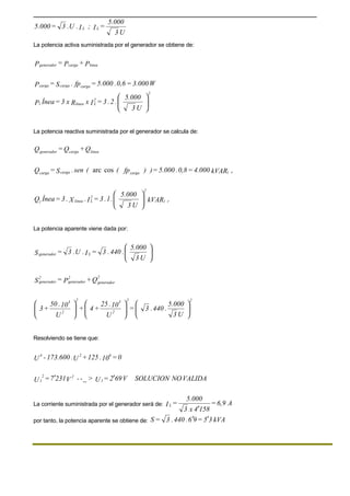 U3
5.000
=I;I.U.3=5.000 LL
La potencia activa suministrada por el generador se obtiene de:
P+P=P lineacargagenerador
W3.000=0,6.5.000=fp.S=P cargacargacarga






U3
5.000
.2.3=IxRx3=ÍneaP
2
2
Llineal
La potencia reactiva suministrada por el generador se calcula de:
Q+Q=Q lineacargagenerador
kVAR4.000=0,8.5.000=))fp((sen.S=Q r(cargacargacarga
cosarc
kVAR
U3
5.000
.1.3=I.X.3=ÍneaQ r(
2
2
Llineal 





La potencia aparente viene dada por:






U3
5.000
.440.3=I.U.3=S Lgenerador
Q+P=S
2
generador
2
generador
2
generador


















U3
5.000
.440.3=
U
10.25
+4+
U
10.50
+3
2
2
3 2
2
3 2
Resolviendo se tiene que:
0=10.125+U.173.600-U
624
VALIDANOONSOLUCIV692=U>--V2317=U 1
2
1
2
′′ _
La corriente suministrada por el generador será de: A6,9=
1584x3
5.000
=IL
′
por tanto, la potencia aparente se obtiene de: kVA35=96.440.3=S ′′
 