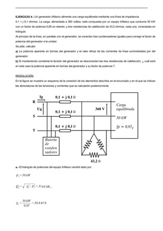 EJERCICIO 4.- Un generador trifásico alimenta una carga equilibrada mediante una línea de impedancia
0,1 + j 0,1 ohmios. La carga, alimentada a 360 voltios, está compuesta por un equipo trifásico que consume 50 kW
con un factor de potencia 0,85 en retardo, y tres resistencias de calefacción de 43,2 ohmios, cada una, conectadas en
triángulo.
Al principio de la línea, en paralelo con el generador, se conectan tres condensadores iguales para corregir el factor de
potencia del generador a la unidad.
Se pide, calcular:
a) La potencia aparente en bornas del generador y el valor eficaz de las corrientes de línea suministradas por del
generador.
b) Si manteniendo constante la tensión del generador se desconectan las tres resistencias de calefacción, ¿ cuál será
en este caso la potencia aparente en bornas del generador y su factor de potencia ?.
RESOLUCIÓN:
En la figura se muestra un esquema de la conexión de los elementos descritos en el enunciado y en el que se indican
las abreviaturas de las tensiones y corrientes que se calcularán posteriormente.
a.- El triángulo de potencias del equipo trifásico vendrá dado por:
kVAR31=P-S=Q r(
2
e
2
ee
kVA58,8=
0,85
kW50
=Se
kW50=Pe
 