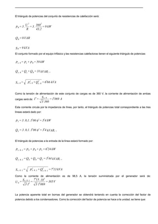 El triángulo de potencias del conjunto de resistencias de calefacción será:
kW9=
43,2
360
.3=
R
U
.3=P
22
R
VAR0=QR
kVA9=SR
El conjunto formado por el equipo trifásico y las resistencias calefactoras tienen el siguiente triángulo de potencias:
kW59=P+P=P ReRe,
kVAR31=Q+Q=Q r(ReRe,
kVA666=Q+P=S
2
Re,
2
Re,Re, ′
Como la tensión de alimentación de este conjunto de cargas es de 360 V, la corriente de alimentación de ambas
cargas será de: A0691=
3603
S
=I Re,
′′
Esta corriente circula por la impedancia de línea, por tanto, el triángulo de potencias total correspondiente a las tres
líneas estará dado por:
kW43=9061.0,1.3=P
2
L ′′
kVAR43=9061.0,1.3=Q r(
2
L
′′
El triángulo de potencias a la entrada de la línea estará formado por:
kW246=P+P+P=P LRELR,e, ′
kVAR443=Q+Q+Q=Q r(LRELR,e,
′
kVA137=Q+P=S
2
LR,e,
2
LR,e,LR,e, ′
Como la corriente de alimentación es de 98,5 A, la tensión suministrada por el generador será de:
V385=
06913
10.137
=
I3
S
=U
3
LR,e,
g
′
′
′
La potencia aparente total en bornas del generador se obtendrá teniendo en cuenta la corrección del factor de
potencia debido a los condensadores. Como la corrección del factor de potencia se hace a la unidad, se tiene que:
 