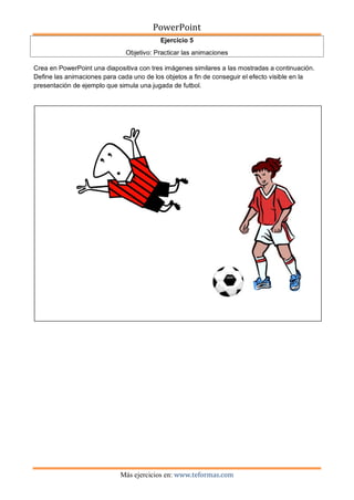 PowerPoint
Más ejercicios en: www.teformas.com
Ejercicio 5
Objetivo: Practicar las animaciones
Crea en PowerPoint una diapositiva con tres imágenes similares a las mostradas a continuación.
Define las animaciones para cada uno de los objetos a fin de conseguir el efecto visible en la
presentación de ejemplo que simula una jugada de futbol.
 