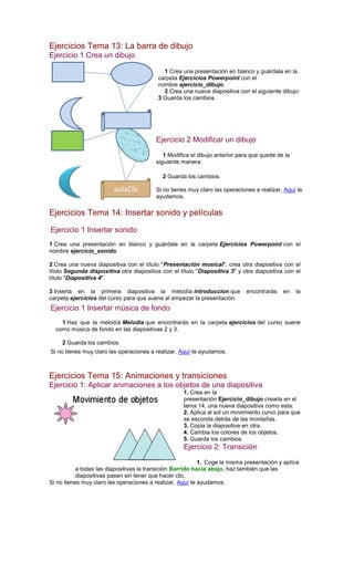 Ejercicios Tema 13: La barra de dibujo
Ejercicio 1 Crea un dibujo
1 Crea una presentación en blanco y guárdala en la
carpeta Ejercicios Powerpoint con el
nombre ejercicio_dibujo.
2 Crea una nueva diapositiva con el siguiente dibujo:
3 Guarda los cambios.
Ejercicio 2 Modificar un dibujo
1 Modifica el dibujo anterior para que quede de la
siguiente manera:
2 Guarda los cambios.
Si no tienes muy claro las operaciones a realizar, Aquí te
ayudamos.
Ejercicios Tema 14: Insertar sonido y películas
Ejercicio 1 Insertar sonido
1 Crea una presentación en blanco y guárdala en la carpeta Ejercicios Powerpoint con el
nombre ejercicio_sonido.
2 Crea una nueva diapositiva con el título "Presentación musical", crea otra diapositiva con el
título Segunda dispositiva otra diapositiva con el título "Diapositiva 3" y otra diapositiva con el
título "Diapositiva 4".
3 Inserta en la primera diapositiva la melodía introduccion que encontrarás en la
carpeta ejercicios del curso para que suene al empezar la presentación.
Ejercicio 1 Insertar música de fondo
1 Haz que la melodía Melodia que encontrarás en la carpeta ejercicios del curso suene
como música de fondo en las diapositivas 2 y 3.
2 Guarda los cambios.
Si no tienes muy claro las operaciones a realizar, Aquí te ayudamos.
Ejercicios Tema 15: Animaciones y transiciones
Ejercicio 1: Aplicar animaciones a los objetos de una diapositiva
1. Crea en la
presentación Ejercicio_dibujo creada en el
tema 14, una nueva diapositiva como esta:
2. Aplica al sol un movimiento curvo para que
se esconda detrás de las montañas.
3. Copia la diapositiva en otra.
4. Cambia los colores de los objetos.
5. Guarda los cambios
Ejercicio 2: Transición
1. Coge la misma presentación y aplíca
a todas las diapositivas la transición Barrido hacia abajo, haz también que las
diapositivas pasen sin tener que hacer clic.
Si no tienes muy claro las operaciones a realizar, Aquí te ayudamos.
 