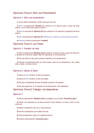 Ejercicios Tema 4: Abrir una Presentación
Ejercicio 1: Abrir una presentación
Si tienes abierto PowerPoint ciérralo para partir de cero.
1) Abre la presentación Prueba2 que creamos en el ejercicio paso a paso del tema
anterior y no la cierres para pasar al punto 2.
2) Abre la presentación Ejercicio G2 que creamos en los ejercicios propuestos del tema
anterior.
3) Abre la presentación Ejercicio G1 utilizando el listado de documentos recientes.
4) Visualiza ahora la presentación Prueba2.
Ejercicios Tema 5: Las Vistas
Ejercicio 1: Cambiar de vista
1) Abre la presentación Plantilla_inicial creada en el ejercicio paso a paso de este tema
y visualiza en el área de trabajo todas las diapositivas de la presentación.
2) Haz que ahora se vea sólo la primera diapositiva de la presentación.
3) Ejecuta la presentación para ver cómo queda, pasa de una diapositiva a otra, vuelve
atrás y vuelve a la vista normal.
Ejercicio 2: Aplicar el Zoom
1) Aplica un 37% de Zoom al área de esquema.
2) Aplica un 53% de Zoom al área de trabajo.
3) Haz que la diapositiva del área de trabajo aparezca más grande.
4) Haz que aparezcan en el esquema de la presentación más diapositivas.
Ejercicios Tema 6: Trabajar con diapositivas
Ejercicio 1:
1) Abre la presentación Plantilla_inicial y guárdala con el nombre Formación_ej6_1.
2) Añade una diapositiva en la tercera posición para introducir un título y texto en dos
columnas.
3) Repite la diapositiva dos en la cuarta posición.
4) Elimina la diapositiva que acabas de crear.
5) Pasa la diapositiva cuatro a la segunda posición.
6) Guarda la presentación Formación_ej6_1.
 
