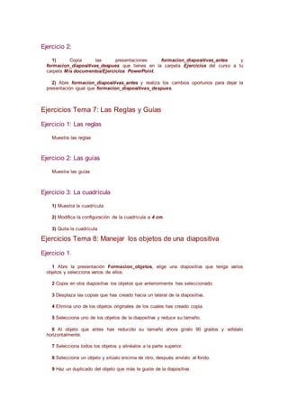 Ejercicio 2:
1) Copia las presentaciones formacion_diapositivas_antes y
formacion_diapositivas_despues que tienes en la carpeta Ejercicios del curso a tu
carpeta Mis documentos/Ejercicios PowerPoint.
2) Abre formacion_diapositivas_antes y realiza los cambios oportunos para dejar la
presentación igual que formacion_diapositivas_despues.
Ejercicios Tema 7: Las Reglas y Guías
Ejercicio 1: Las reglas
Muestra las reglas
Ejercicio 2: Las guías
Muestra las guías
Ejercicio 3: La cuadrícula
1) Muestra la cuadrícula
2) Modifica la configuración de la cuadrícula a 4 cm.
3) Quita la cuadrícula
Ejercicios Tema 8: Manejar los objetos de una diapositiva
Ejercicio 1.
1 Abre la presentación Formacion_objetos, elige una diapositiva que tenga varios
objetos y selecciona varios de ellos.
2 Copia en otra diapositiva los objetos que anteriormente has seleccionado.
3 Desplaza las copias que has creado hacia un lateral de la diapositiva.
4 Elimina uno de los objetos originales de los cuales has creado copia.
5 Selecciona uno de los objetos de la diapositiva y reduce su tamaño.
6 Al objeto que antes has reducido su tamaño ahora gíralo 90 grados y voltéalo
horizontalmente.
7 Selecciona todos los objetos y alinéalos a la parte superior.
8 Selecciona un objeto y sitúalo encima de otro, después envíalo al fondo.
9 Haz un duplicado del objeto que más te guste de la diapositiva.
 
