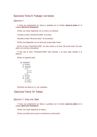 Ejercicios Tema 9: Trabajar con textos
Ejercicio 1
1 Crea una presentación en blanco y guárdala con el nombre ejercicio_textos en la
carpeta Ejercicios Powerpoint.
2 Crea una nueva diapositiva con un título y un subtítulo.
3 Inserta el texto "AULACLIC.COM" en el título.
4 Inserta el texto "Mi primer texto " en el subtítulo.
5 Crea otra diapositiva con un texto que ocupe varias líneas.
6 Pon el texto "AULACLIC.COM", de color marrón y el texto "Mi primer texto" de color
verde con una letra más grande.
7 Haz que el texto "AULACLIC.COM" esté centrado, y el texto largo alínealo a la
derecha.
8 Crea el siguiente texto:
9 Cambia las letras a), b).. por cuadrados.
Ejercicios Tema 10: Tablas
Ejercicio 1: Crea una Tabla
1 Crea una presentación en blanco y guárdala con el nombre ejercicio_tablas en la
carpeta Ejercicios Powerpoint.
2 Crea una nueva diapositiva en blanco.
3 Crea una tabla como la que te mostramos a continuación
 