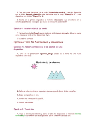 2 Crea una nueva diapositiva con el título "Presentación musical", crea otra diapositiva
con el título Segunda dispositiva otra diapositiva con el título "Diapositiva 3" y otra
diapositiva con el título "Diapositiva 4".
3 Inserta en la primera diapositiva la melodía introduccion que encontrarás en la
carpeta ejercicios del curso para que suene al empezar la presentación.
Ejercicio 1 Insertar música de fondo
1 Haz que la melodía Melodia que encontrarás en la carpeta ejercicios del curso suene
como música de fondo en las diapositivas 2 y 3.
2 Guarda los cambios.
Ejercicios Tema 13: Animaciones y transiciones
Ejercicio 1: Aplicar animaciones a los objetos de una
diapositiva
1. Crea en la presentación Ejercicio_dibujo creada en el tema 14, una nueva
diapositiva como esta:
2. Aplica al sol un movimiento curvo para que se esconda detrás de las montañas.
3. Copia la diapositiva en otra.
4. Cambia los colores de los objetos.
5. Guarda los cambios
Ejercicio 2: Transición
1. Coge la misma presentación y aplíca a todas las diapositivas la transición Barrido
hacia abajo, haz también que las diapositivas pasen sin tener que hacer clic.
 