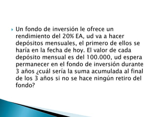  Un fondo de inversión le ofrece un
rendimiento del 20% EA, ud va a hacer
depósitos mensuales, el primero de ellos se
haría en la fecha de hoy. El valor de cada
depósito mensual es del 100.000, ud espera
permanecer en el fondo de inversión durante
3 años ¿cuál sería la suma acumulada al final
de los 3 años si no se hace ningún retiro del
fondo?
 