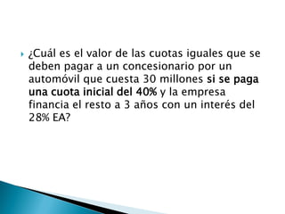 ¿Cuál es el valor de las cuotas iguales que se
deben pagar a un concesionario por un
automóvil que cuesta 30 millones si se paga
una cuota inicial del 40% y la empresa
financia el resto a 3 años con un interés del
28% EA?
 