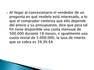  Al llegar al concesionario el vendedor de un
pregunta en qué modelo está interesado, a lo
que el comprador contesta que ello depende
del precio y su presupuesto, dice que para tal
fin tiene disponible una cuota mensual de
500.000 durante 18 meses, e igualmente una
cuota inicial de 5.000.000, la tasa de interés
que se cobra es 39.3% EA
 