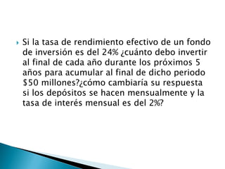  Si la tasa de rendimiento efectivo de un fondo
de inversión es del 24% ¿cuánto debo invertir
al final de cada año durante los próximos 5
años para acumular al final de dicho periodo
$50 millones?¿cómo cambiaría su respuesta
si los depósitos se hacen mensualmente y la
tasa de interés mensual es del 2%?
 