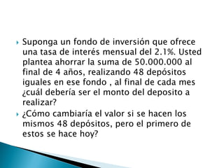  Suponga un fondo de inversión que ofrece
una tasa de interés mensual del 2.1%. Usted
plantea ahorrar la suma de 50.000.000 al
final de 4 años, realizando 48 depósitos
iguales en ese fondo , al final de cada mes
¿cuál debería ser el monto del deposito a
realizar?
 ¿Cómo cambiaría el valor si se hacen los
mismos 48 depósitos, pero el primero de
estos se hace hoy?
 