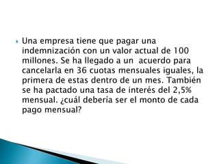  Una empresa tiene que pagar una
indemnización con un valor actual de 100
millones. Se ha llegado a un acuerdo para
cancelarla en 36 cuotas mensuales iguales, la
primera de estas dentro de un mes. También
se ha pactado una tasa de interés del 2,5%
mensual. ¿cuál debería ser el monto de cada
pago mensual?
 