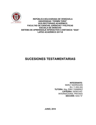 REPÚBLICA BOLIVARIANA DE VENEZUELA
UNIVERSIDAD “FERMÍN TORO”
VICE-RECTORADO ACADÉMICO
FACULTAD DE CIENCIAS JURÍDICAS Y POLÍTICAS
ESCUELA DE DERECHO
SISTEMA DE APRENDIZAJE INTERACTIVO A DISTANCIA “SAIA”
LAPSO ACADÉMICO 2017-B
SUCESIONES TESTAMENTARIAS
INTEGRANTE:
MARLY BARRAGÁN
C.I. 11.652.493
TUTORA: Abg. EMILY RAMIREZ
CÁTEDRA: DERECHO
INTERNACIONAL PRIVADO
SECCIÓN: SAIA “E”
JUNIO, 2018
 