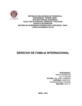 REPÚBLICA BOLIVARIANA DE VENEZUELA
UNIVERSIDAD “FERMÍN TORO”
VICE-RECTORADO ACADÉMICO
FACULTAD DE CIENCIAS JURÍDICAS Y POLÍTICAS
ESCUELA DE DERECHO
SISTEMA DE APRENDIZAJE INTERACTIVO A DISTANCIA “SAIA”
LAPSO ACADÉMICO 2017-B
DERECHO DE FAMILIA INTERNACIONAL
INTEGRANTE:
MARLY BARRAGÁN
C.I. 11.652.493
TUTORA: Abg. EMILY RAMIREZ
CÁTEDRA: DERECHO
INTERNACIONAL PRIVADO
SECCIÓN: SAIA “E”
ABRIL, 2018
 