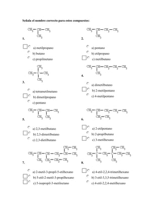 Señala el nombre correcto para estos compuestos:




1.                                        2.

       a) metilpropano                             a) pentano
       b) butano                                   b) etilpropano
       c) propilmetano                             c) metilbutano




                                          4.

3.
                                                   a) dimetilbutano

       a) tetrametilmetano                         b) 2-metilpentano

       b) dimetilpropano                           c) 4-metilpentano

       c) pentano




5.                                        6.


       a) 2,3-metilbutano                          a) 2-etilpentano
       b) 2,3-dimetilbutano                        b) 2-propilbutano
       c) 2,3-dietilbutano                         c) 3-metilhexano




7.                                        8.

       a) 2-metil-3-propil-5-etilhexano            a) 4-etil-2,2,4-trimetilhexano
       b) 5-etil-2-metil-3-propilhexano            b) 3-etil-3,3,5-trimetilhexano
       c) 5-isopropil-3-metiloctano                c) 4-etil-2,2,4-metilhexano
 
