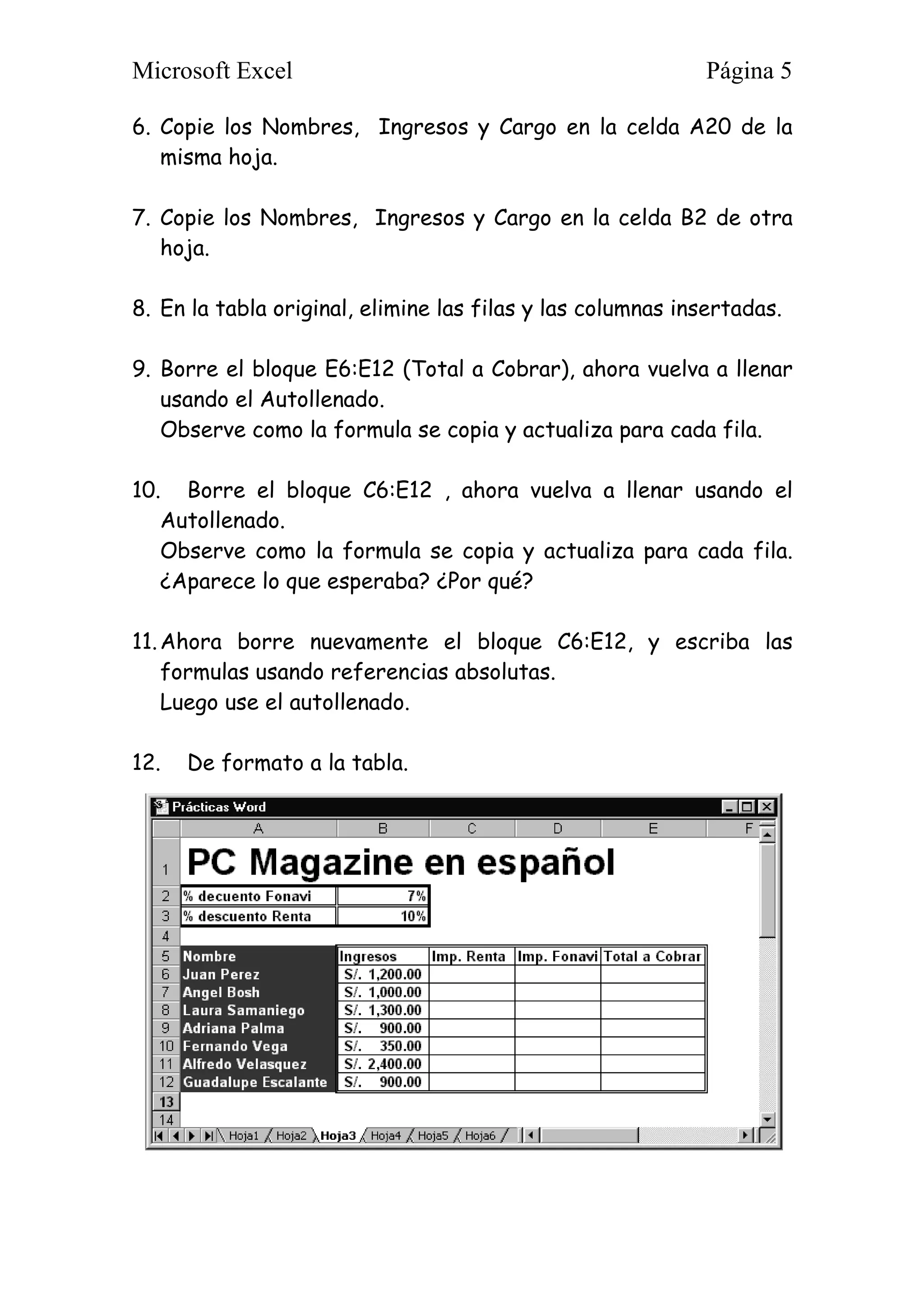 Microsoft Excel Página 5
6. Copie los Nombres, Ingresos y Cargo en la celda A20 de la
misma hoja.
7. Copie los Nombres, Ingresos y Cargo en la celda B2 de otra
hoja.
8. En la tabla original, elimine las filas y las columnas insertadas.
9. Borre el bloque E6:E12 (Total a Cobrar), ahora vuelva a llenar
usando el Autollenado.
Observe como la formula se copia y actualiza para cada fila.
10. Borre el bloque C6:E12 , ahora vuelva a llenar usando el
Autollenado.
Observe como la formula se copia y actualiza para cada fila.
¿Aparece lo que esperaba? ¿Por qué?
11.Ahora borre nuevamente el bloque C6:E12, y escriba las
formulas usando referencias absolutas.
Luego use el autollenado.
12. De formato a la tabla.
 