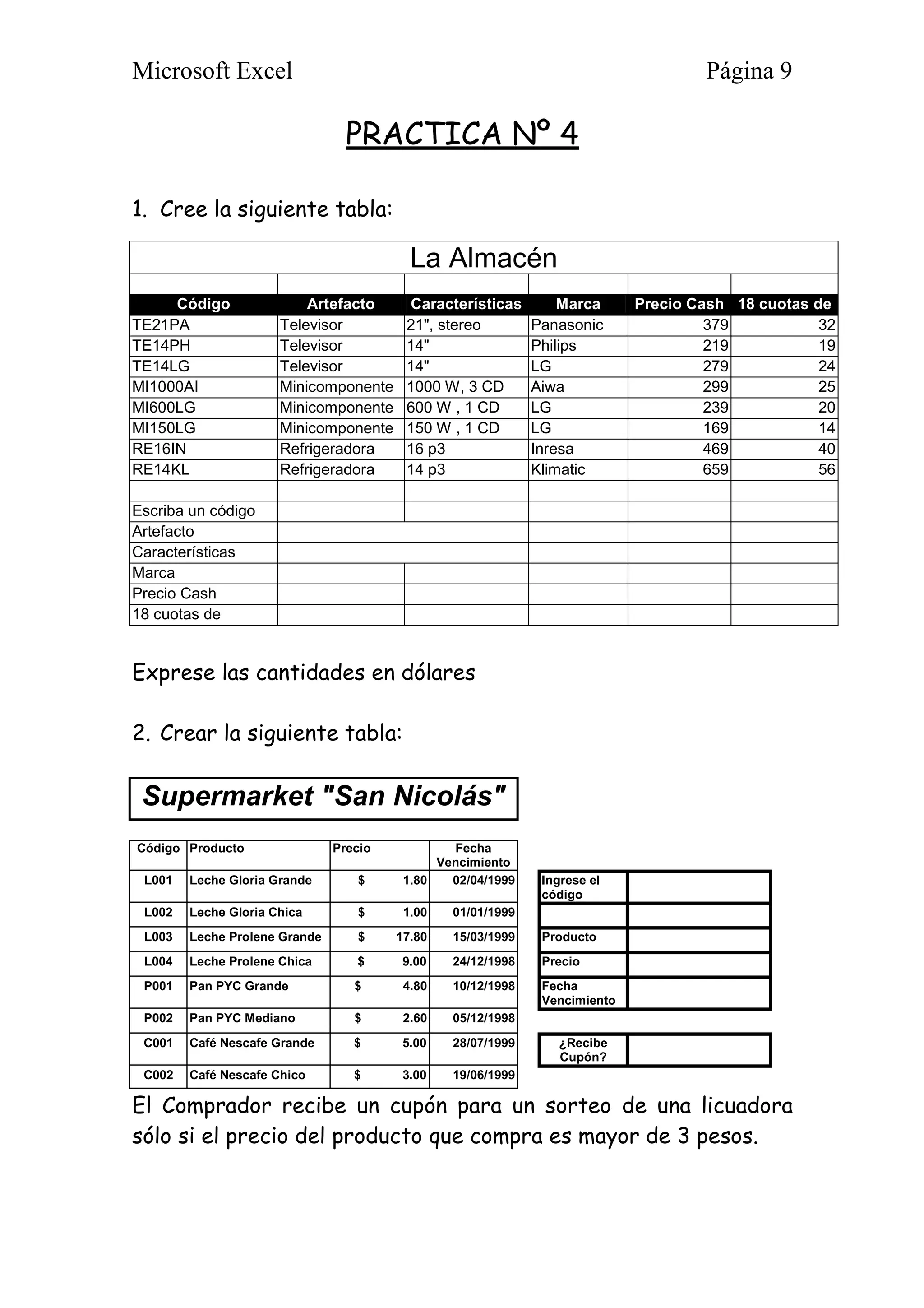Microsoft Excel Página 9
PRACTICA Nº 4
1. Cree la siguiente tabla:
La Almacén
Código Artefacto Características Marca Precio Cash 18 cuotas de
TE21PA Televisor 21", stereo Panasonic 379 32
TE14PH Televisor 14" Philips 219 19
TE14LG Televisor 14" LG 279 24
MI1000AI Minicomponente 1000 W, 3 CD Aiwa 299 25
MI600LG Minicomponente 600 W , 1 CD LG 239 20
MI150LG Minicomponente 150 W , 1 CD LG 169 14
RE16IN Refrigeradora 16 p3 Inresa 469 40
RE14KL Refrigeradora 14 p3 Klimatic 659 56
Escriba un código
Artefacto
Características
Marca
Precio Cash
18 cuotas de
Exprese las cantidades en dólares
2. Crear la siguiente tabla:
Supermarket "San Nicolás"
Código Producto Precio Fecha
Vencimiento
L001 Leche Gloria Grande $ 1.80 02/04/1999 Ingrese el
código
L002 Leche Gloria Chica $ 1.00 01/01/1999
L003 Leche Prolene Grande $ 17.80 15/03/1999 Producto
L004 Leche Prolene Chica $ 9.00 24/12/1998 Precio
P001 Pan PYC Grande $ 4.80 10/12/1998 Fecha
Vencimiento
P002 Pan PYC Mediano $ 2.60 05/12/1998
C001 Café Nescafe Grande $ 5.00 28/07/1999 ¿Recibe
Cupón?
C002 Café Nescafe Chico $ 3.00 19/06/1999
El Comprador recibe un cupón para un sorteo de una licuadora
sólo si el precio del producto que compra es mayor de 3 pesos.
 