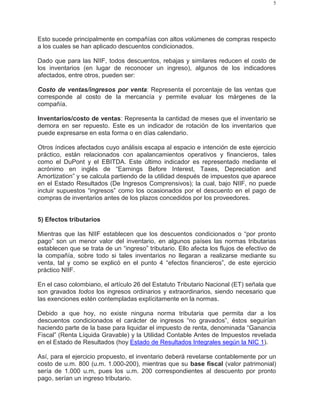 5
Esto sucede principalmente en compañías con altos volúmenes de compras respecto
a los cuales se han aplicado descuentos condicionados.
Dado que para las NIIF, todos descuentos, rebajas y similares reducen el costo de
los inventarios (en lugar de reconocer un ingreso), algunos de los indicadores
afectados, entre otros, pueden ser:
Costo de ventas/ingresos por venta: Representa el porcentaje de las ventas que
corresponde al costo de la mercancía y permite evaluar los márgenes de la
compañía.
Inventarios/costo de ventas: Representa la cantidad de meses que el inventario se
demora en ser repuesto. Este es un indicador de rotación de los inventarios que
puede expresarse en esta forma o en días calendario.
Otros índices afectados cuyo análisis escapa al espacio e intención de este ejercicio
práctico, están relacionados con apalancamientos operativos y financieros, tales
como el DuPont y el EBITDA. Este último indicador es representado mediante el
acrónimo en inglés de “Earnings Before Interest, Taxes, Depreciation and
Amortization” y se calcula partiendo de la utilidad después de impuestos que aparece
en el Estado Resultados (De Ingresos Comprensivos); la cual, bajo NIIF, no puede
incluir supuestos “ingresos” como los ocasionados por el descuento en el pago de
compras de inventarios antes de los plazos concedidos por los proveedores.
5) Efectos tributarios
Mientras que las NIIF establecen que los descuentos condicionados o “por pronto
pago” son un menor valor del inventario, en algunos países las normas tributarias
establecen que se trata de un “ingreso” tributario. Ello afecta los flujos de efectivo de
la compañía, sobre todo si tales inventarios no llegaran a realizarse mediante su
venta, tal y como se explicó en el punto 4 “efectos financieros”, de este ejercicio
práctico NIIF.
En el caso colombiano, el artículo 26 del Estatuto Tributario Nacional (ET) señala que
son gravados todos los ingresos ordinarios y extraordinarios, siendo necesario que
las exenciones estén contempladas explícitamente en la normas.
Debido a que hoy, no existe ninguna norma tributaria que permita dar a los
descuentos condicionados el carácter de ingresos “no gravados”, éstos seguirían
haciendo parte de la base para liquidar el impuesto de renta, denominada “Ganancia
Fiscal” (Renta Líquida Gravable) y la Utilidad Contable Antes de Impuestos revelada
en el Estado de Resultados (hoy Estado de Resultados Integrales según la NIC 1).
Así, para el ejercicio propuesto, el inventario deberá revelarse contablemente por un
costo de u.m. 800 (u.m. 1.000-200), mientras que su base fiscal (valor patrimonial)
sería de 1.000 u.m, pues los u.m. 200 correspondientes al descuento por pronto
pago, serían un ingreso tributario.
 