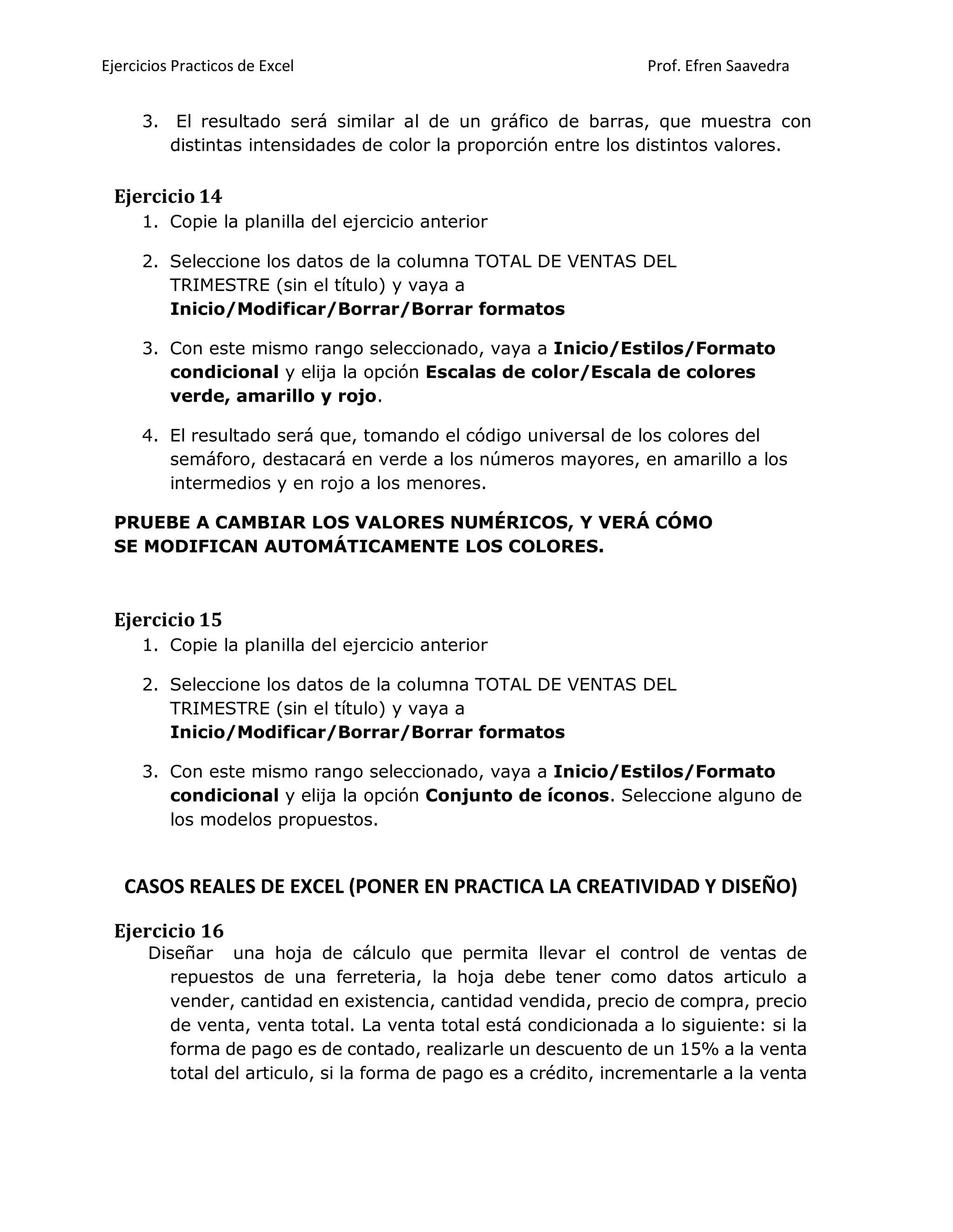 Ejercicios Practicos de Excel Prof. Efren Saavedra
3. El resultado será similar al de un gráfico de barras, que muestra con
distintas intensidades de color la proporción entre los distintos valores.
Ejercicio 14
1. Copie la planilla del ejercicio anterior
2. Seleccione los datos de la columna TOTAL DE VENTAS DEL
TRIMESTRE (sin el título) y vaya a
Inicio/Modificar/Borrar/Borrar formatos
3. Con este mismo rango seleccionado, vaya a Inicio/Estilos/Formato
condicional y elija la opción Escalas de color/Escala de colores
verde, amarillo y rojo.
4. El resultado será que, tomando el código universal de los colores del
semáforo, destacará en verde a los números mayores, en amarillo a los
intermedios y en rojo a los menores.
PRUEBE A CAMBIAR LOS VALORES NUMÉRICOS, Y VERÁ CÓMO
SE MODIFICAN AUTOMÁTICAMENTE LOS COLORES.
Ejercicio 15
1. Copie la planilla del ejercicio anterior
2. Seleccione los datos de la columna TOTAL DE VENTAS DEL
TRIMESTRE (sin el título) y vaya a
Inicio/Modificar/Borrar/Borrar formatos
3. Con este mismo rango seleccionado, vaya a Inicio/Estilos/Formato
condicional y elija la opción Conjunto de íconos. Seleccione alguno de
los modelos propuestos.
CASOS REALES DE EXCEL (PONER EN PRACTICA LA CREATIVIDAD Y DISEÑO)
Ejercicio 16
Diseñar una hoja de cálculo que permita llevar el control de ventas de
repuestos de una ferreteria, la hoja debe tener como datos articulo a
vender, cantidad en existencia, cantidad vendida, precio de compra, precio
de venta, venta total. La venta total está condicionada a lo siguiente: si la
forma de pago es de contado, realizarle un descuento de un 15% a la venta
total del articulo, si la forma de pago es a crédito, incrementarle a la venta
 