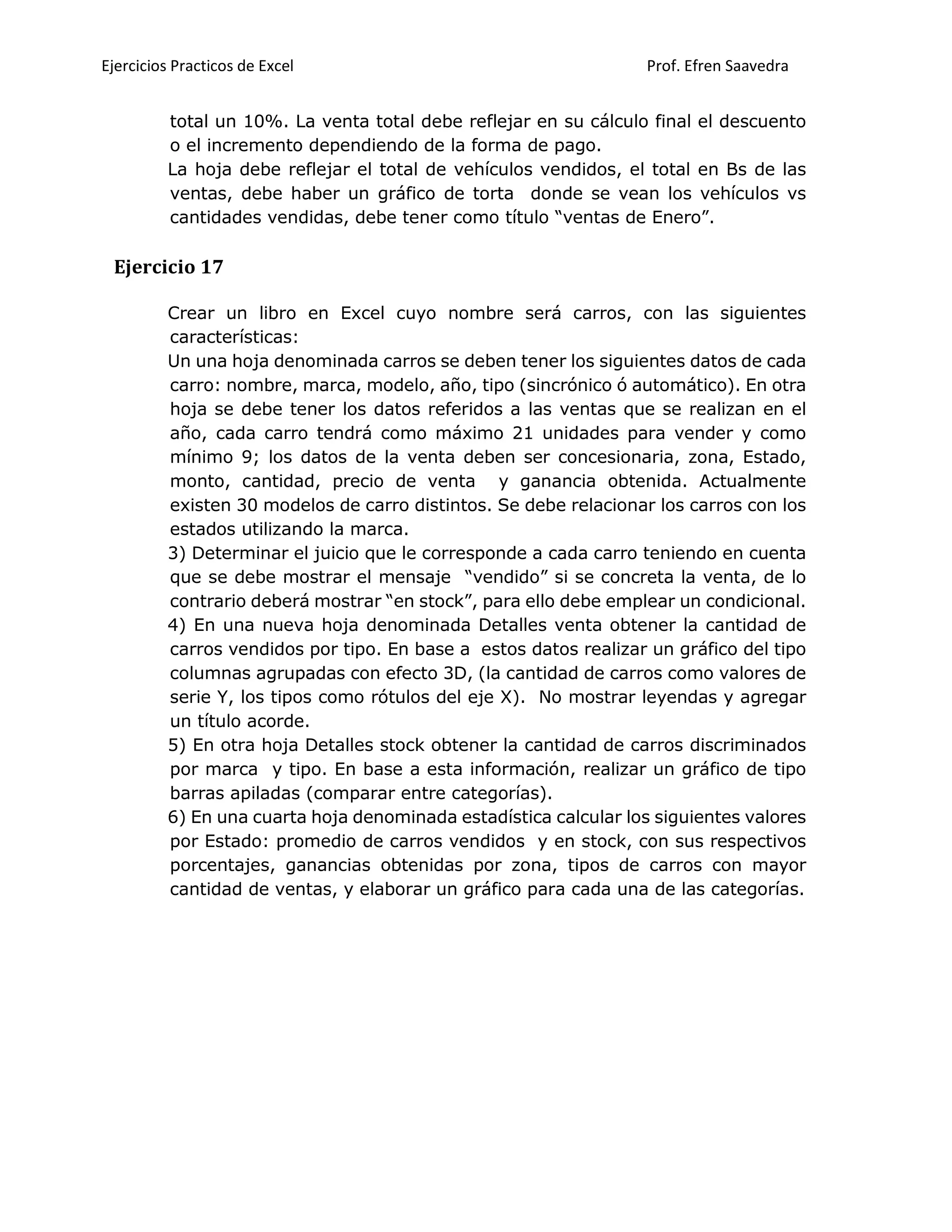 Ejercicios Practicos de Excel Prof. Efren Saavedra
total un 10%. La venta total debe reflejar en su cálculo final el descuento
o el incremento dependiendo de la forma de pago.
La hoja debe reflejar el total de vehículos vendidos, el total en Bs de las
ventas, debe haber un gráfico de torta donde se vean los vehículos vs
cantidades vendidas, debe tener como título “ventas de Enero”.
Ejercicio 17
Crear un libro en Excel cuyo nombre será carros, con las siguientes
características:
Un una hoja denominada carros se deben tener los siguientes datos de cada
carro: nombre, marca, modelo, año, tipo (sincrónico ó automático). En otra
hoja se debe tener los datos referidos a las ventas que se realizan en el
año, cada carro tendrá como máximo 21 unidades para vender y como
mínimo 9; los datos de la venta deben ser concesionaria, zona, Estado,
monto, cantidad, precio de venta y ganancia obtenida. Actualmente
existen 30 modelos de carro distintos. Se debe relacionar los carros con los
estados utilizando la marca.
3) Determinar el juicio que le corresponde a cada carro teniendo en cuenta
que se debe mostrar el mensaje “vendido” si se concreta la venta, de lo
contrario deberá mostrar “en stock”, para ello debe emplear un condicional.
4) En una nueva hoja denominada Detalles venta obtener la cantidad de
carros vendidos por tipo. En base a estos datos realizar un gráfico del tipo
columnas agrupadas con efecto 3D, (la cantidad de carros como valores de
serie Y, los tipos como rótulos del eje X). No mostrar leyendas y agregar
un título acorde.
5) En otra hoja Detalles stock obtener la cantidad de carros discriminados
por marca y tipo. En base a esta información, realizar un gráfico de tipo
barras apiladas (comparar entre categorías).
6) En una cuarta hoja denominada estadística calcular los siguientes valores
por Estado: promedio de carros vendidos y en stock, con sus respectivos
porcentajes, ganancias obtenidas por zona, tipos de carros con mayor
cantidad de ventas, y elaborar un gráfico para cada una de las categorías.
 