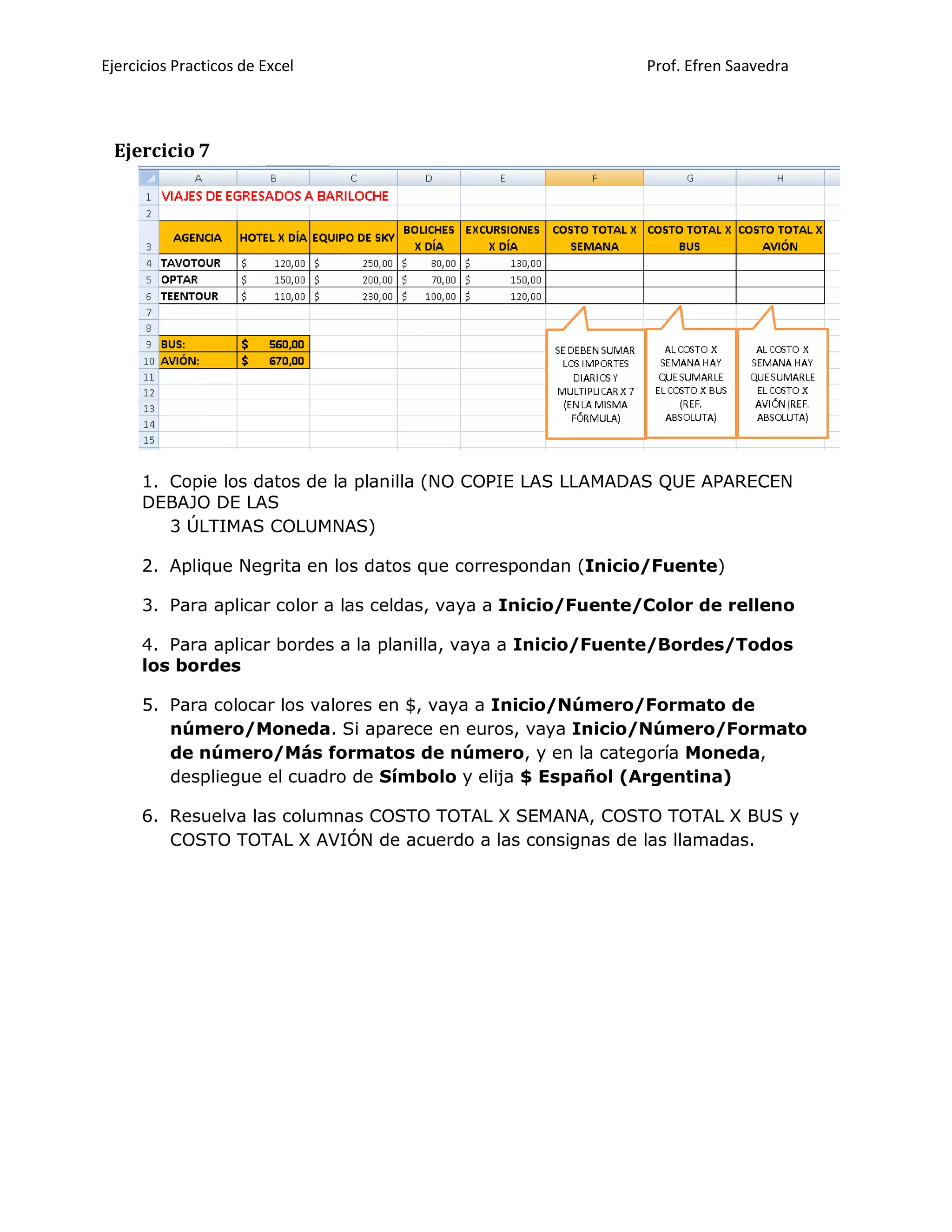 Ejercicios Practicos de Excel Prof. Efren Saavedra
Ejercicio 7
1. Copie los datos de la planilla (NO COPIE LAS LLAMADAS QUE APARECEN
DEBAJO DE LAS
3 ÚLTIMAS COLUMNAS)
2. Aplique Negrita en los datos que correspondan (Inicio/Fuente)
3. Para aplicar color a las celdas, vaya a Inicio/Fuente/Color de relleno
4. Para aplicar bordes a la planilla, vaya a Inicio/Fuente/Bordes/Todos
los bordes
5. Para colocar los valores en $, vaya a Inicio/Número/Formato de
número/Moneda. Si aparece en euros, vaya Inicio/Número/Formato
de número/Más formatos de número, y en la categoría Moneda,
despliegue el cuadro de Símbolo y elija $ Español (Argentina)
6. Resuelva las columnas COSTO TOTAL X SEMANA, COSTO TOTAL X BUS y
COSTO TOTAL X AVIÓN de acuerdo a las consignas de las llamadas.
 