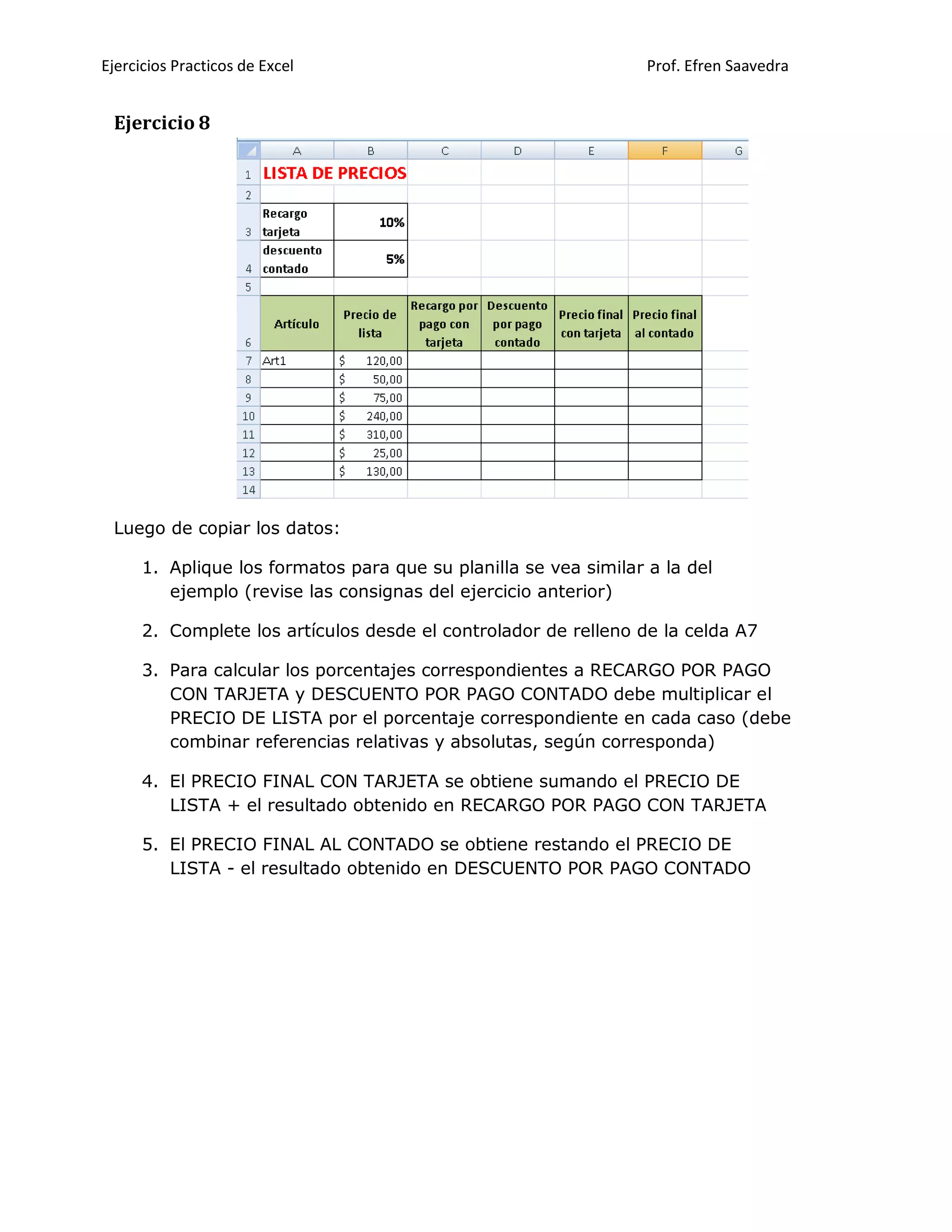 Ejercicios Practicos de Excel Prof. Efren Saavedra
Ejercicio 8
Luego de copiar los datos:
1. Aplique los formatos para que su planilla se vea similar a la del
ejemplo (revise las consignas del ejercicio anterior)
2. Complete los artículos desde el controlador de relleno de la celda A7
3. Para calcular los porcentajes correspondientes a RECARGO POR PAGO
CON TARJETA y DESCUENTO POR PAGO CONTADO debe multiplicar el
PRECIO DE LISTA por el porcentaje correspondiente en cada caso (debe
combinar referencias relativas y absolutas, según corresponda)
4. El PRECIO FINAL CON TARJETA se obtiene sumando el PRECIO DE
LISTA + el resultado obtenido en RECARGO POR PAGO CON TARJETA
5. El PRECIO FINAL AL CONTADO se obtiene restando el PRECIO DE
LISTA - el resultado obtenido en DESCUENTO POR PAGO CONTADO
 