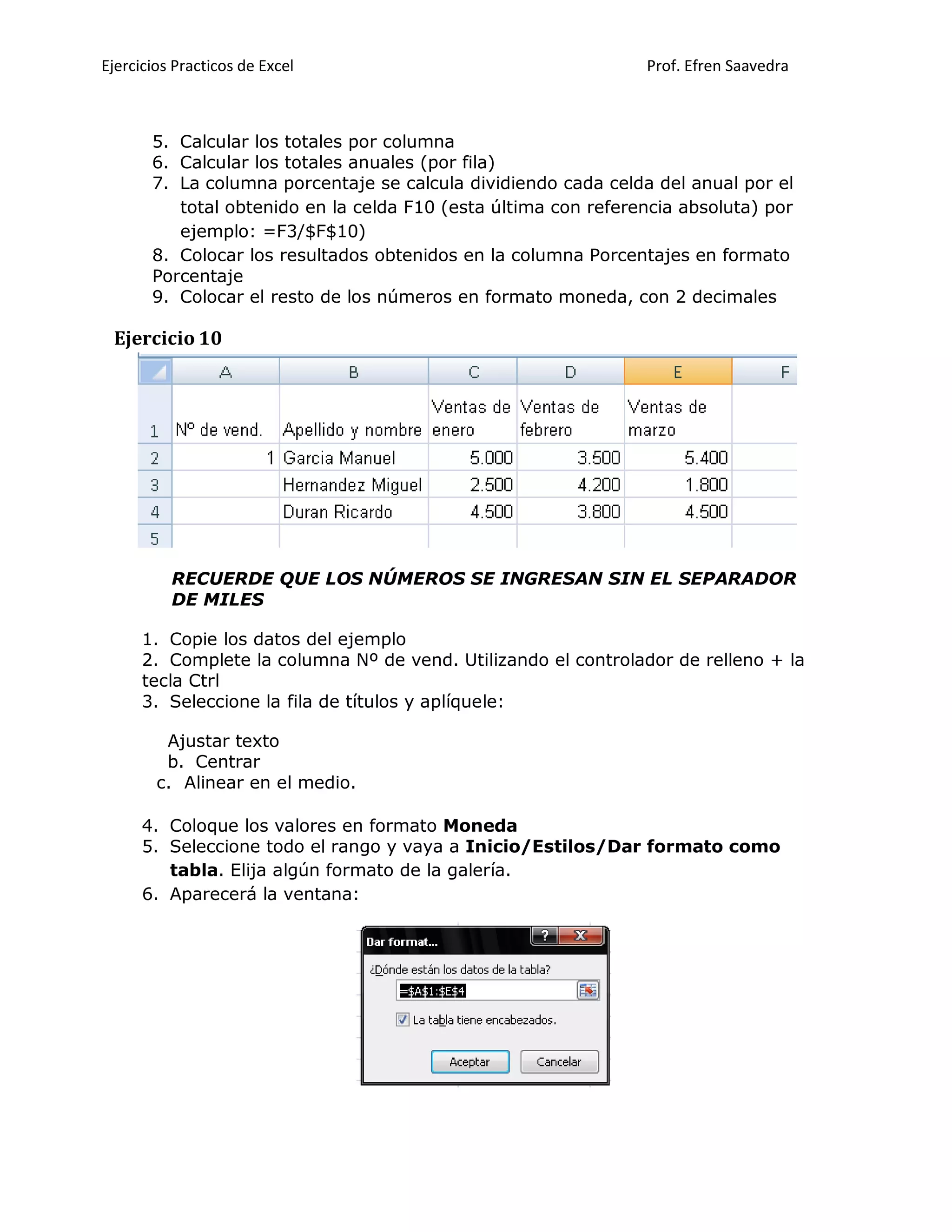 Ejercicios Practicos de Excel Prof. Efren Saavedra
5. Calcular los totales por columna
6. Calcular los totales anuales (por fila)
7. La columna porcentaje se calcula dividiendo cada celda del anual por el
total obtenido en la celda F10 (esta última con referencia absoluta) por
ejemplo: =F3/$F$10)
8. Colocar los resultados obtenidos en la columna Porcentajes en formato
Porcentaje
9. Colocar el resto de los números en formato moneda, con 2 decimales
Ejercicio 10
RECUERDE QUE LOS NÚMEROS SE INGRESAN SIN EL SEPARADOR
DE MILES
1. Copie los datos del ejemplo
2. Complete la columna Nº de vend. Utilizando el controlador de relleno + la
tecla Ctrl
3. Seleccione la fila de títulos y aplíquele:
Ajustar texto
b. Centrar
c. Alinear en el medio.
4. Coloque los valores en formato Moneda
5. Seleccione todo el rango y vaya a Inicio/Estilos/Dar formato como
tabla. Elija algún formato de la galería.
6. Aparecerá la ventana:
 
