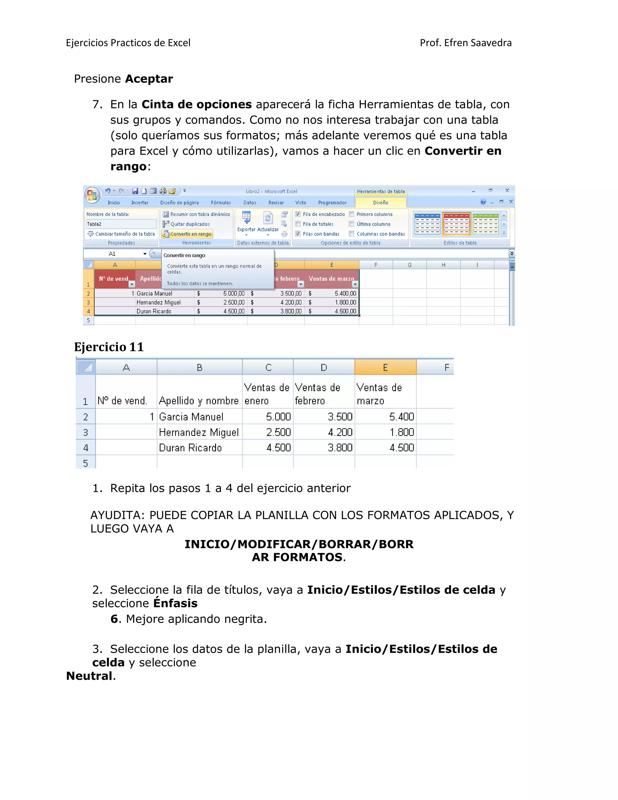 Ejercicios Practicos de Excel Prof. Efren Saavedra
Presione Aceptar
7. En la Cinta de opciones aparecerá la ficha Herramientas de tabla, con
sus grupos y comandos. Como no nos interesa trabajar con una tabla
(solo queríamos sus formatos; más adelante veremos qué es una tabla
para Excel y cómo utilizarlas), vamos a hacer un clic en Convertir en
rango:
Ejercicio 11
1. Repita los pasos 1 a 4 del ejercicio anterior
AYUDITA: PUEDE COPIAR LA PLANILLA CON LOS FORMATOS APLICADOS, Y
LUEGO VAYA A
INICIO/MODIFICAR/BORRAR/BORR
AR FORMATOS.
2. Seleccione la fila de títulos, vaya a Inicio/Estilos/Estilos de celda y
seleccione Énfasis
6. Mejore aplicando negrita.
3. Seleccione los datos de la planilla, vaya a Inicio/Estilos/Estilos de
celda y seleccione
Neutral.
 