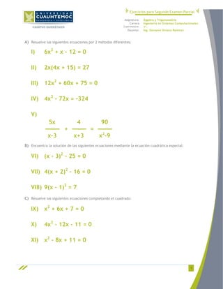 Ejercicios para Segundo Examen Parcial
Asignatura:
Carrera
Cuatrimestre:

Docente:

Álgebra y Trigonometría
Ingeniería en Sistemas Computacionales.
1º.
Ing. Giovanni Orozco Ramírez

A) Resuelve las siguientes ecuaciones por 2 métodos diferentes:

I)

6x2 + x - 12 = 0

II)

2x(4x + 15) = 27

III)

12x2 + 60x + 75 = 0

IV) 4x2 - 72x = -324
V)
5x
4
90
---------- + ---------- = ---------x-3
x+3
x2-9
B) Encuentra la solución de las siguientes ecuaciones mediante la ecuación cuadrática especial:

VI) (x - 3)2 – 25 = 0
VII) 4(x + 2)2 – 16 = 0
VIII) 9(x – 1)2 = 7
C) Resuelve las siguientes ecuaciones completando el cuadrado:

IX) x2 + 6x + 7 = 0
X)

4x2 - 12x - 11 = 0

XI) x2 - 8x + 11 = 0

1

 