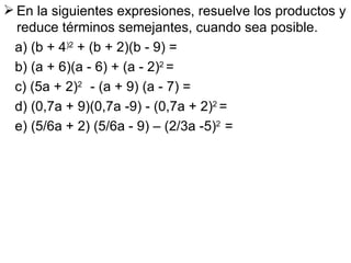 En la siguientes expresiones, resuelve los productos y reduce términos semejantes, cuando sea posible. a) (b + 4 )2  + (b + 2)(b - 9) =  b) (a + 6)(a - 6) + (a - 2) 2  = c) (5a + 2) 2  - (a + 9) (a - 7) = d) (0,7a + 9)(0,7a -9) - (0,7a + 2) 2  = e) (5/6a + 2) (5/6a - 9) – (2/3a -5) 2  = 