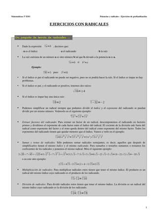 Matemáticas 3º ESO

Potencias y radicales – Ejercicios de profundización

EJERCICIOS CON RADICALES
Un poquito de teoría de radicales ...
•

Dado la expresión 

n
 a=b , decimos que:

∙ n es el índice

•

∙ a el radicando

∙ b la raíz

La raíz enésima de un número a es otro número b tal que b elevado a la potencia n es a. 
n
 a=b si  bn=a

Ejemplo:
4
 81=3 pues  34=81

•

Si el índice es par el radicando no puede ser negativo, pues no se podría hacer la raíz. Si el índice es impar no hay 
problemas.

•

Si el índice es par, y el radicando es positivo, tenemos dos raíces:

 16=±4
•

Si el índice es impar hay una única raíz:
3
 8=2

•

5
−32=−2

Podemos simplificar un radical siempre que podamos dividir el  índice  y el  exponente  del radicando se puedan 
dividir por un mismo número. Veámoslo en el siguiente ejemplo:
18

9
3
 512= 56 = 52

•

Extraer  factores  del  radicando:  Para extraer un factor de un radical, descomponemos el radicando en factores 
primos y dividimos el exponente de cada factor entre el índice del radical. El cociente de la división sale fuera del  
radical como exponente del factor y el resto queda dentro del radical como exponente del mismo factor. Todos los 
exponentes del radicando tienen que quedar menores que el índice. Vamos a verlo en el ejemplo:
4
4
4
 243 x18 y 7 z 3= 35 x 18 y 7 z 3=3 x 4 y  3 x 2 y3 z3

•

Sumas  y  restas  de  radicales:  Sólo   podemos   sumar   radicales   semejantes,   es   decir,   aquellos   que   después   de 
simplificarlos tienen el mismo  índice  y el mismo  radicando. Para sumarlos o restarlos sumamos o restamos los 
coeficientes de los radicales y ponemos el mismo radical. Mira el siguiente ejemplo:
2

2

3

3  20−7  45  125=3  2 ⋅5−7  3 ⋅5  5 =3⋅2  5−7⋅3  55  5=6  5 −21  55  5=6−215   5=−10  5
o en este otro ejemplo:
3

3

3

3

3

2  5 4  5 −3  5=2 4−3  5=3  5

•

Multiplicación de radicales: Para multiplicar radicales estos tienen que tener el mismo índice. El producto es un 
radical del mismo índice cuyo radicando es el producto de los radicando.
3
3
3
 5⋅ 2= 10

•

División de radicales: Para dividir radicales estos tienen que tener el mismo índice. La división es un radical del 
mismo índice cuyo radicando es la división de los radicando.
4
4
4
 24 :  3= 8

1

 