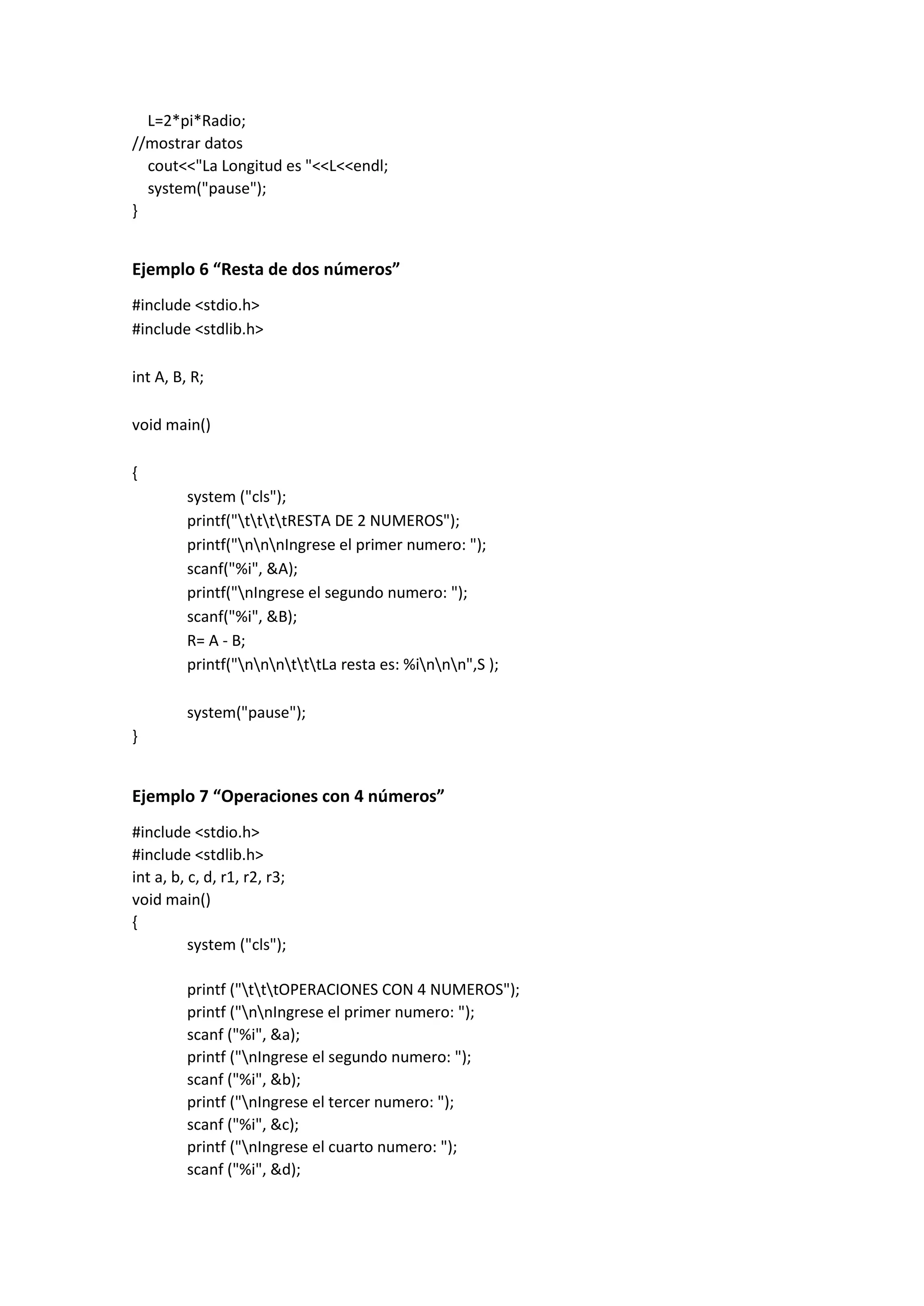 L=2*pi*Radio;
//mostrar datos
cout<<"La Longitud es "<<L<<endl;
system("pause");
}
Ejemplo 6 “Resta de dos números”
#include <stdio.h>
#include <stdlib.h>
int A, B, R;
void main()
{
system ("cls");
printf("ttttRESTA DE 2 NUMEROS");
printf("nnnIngrese el primer numero: ");
scanf("%i", &A);
printf("nIngrese el segundo numero: ");
scanf("%i", &B);
R= A - B;
printf("nnntttLa resta es: %innn",S );
system("pause");
}
Ejemplo 7 “Operaciones con 4 números”
#include <stdio.h>
#include <stdlib.h>
int a, b, c, d, r1, r2, r3;
void main()
{
system ("cls");
printf ("tttOPERACIONES CON 4 NUMEROS");
printf ("nnIngrese el primer numero: ");
scanf ("%i", &a);
printf ("nIngrese el segundo numero: ");
scanf ("%i", &b);
printf ("nIngrese el tercer numero: ");
scanf ("%i", &c);
printf ("nIngrese el cuarto numero: ");
scanf ("%i", &d);
 