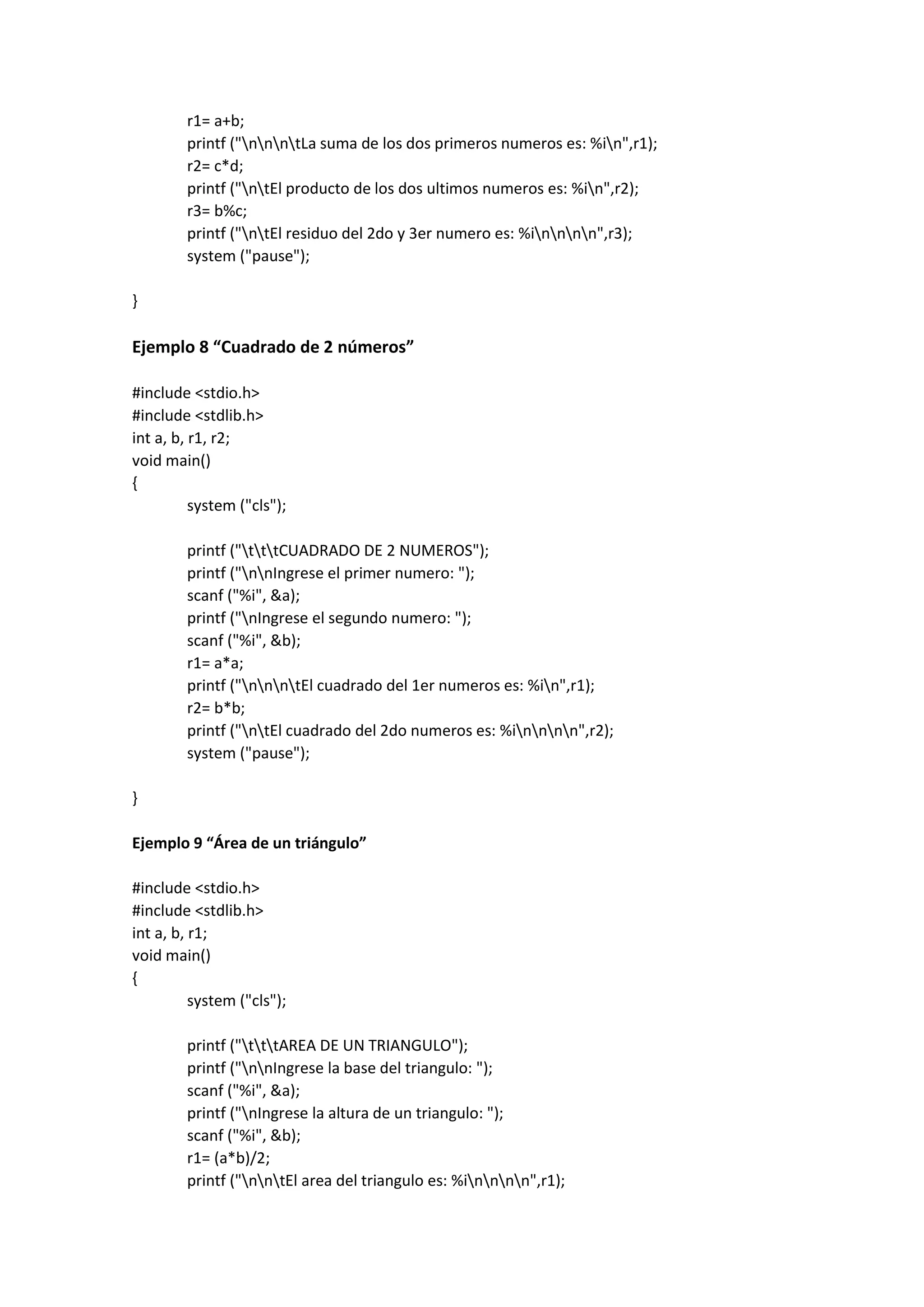 r1= a+b;
printf ("nnntLa suma de los dos primeros numeros es: %in",r1);
r2= c*d;
printf ("ntEl producto de los dos ultimos numeros es: %in",r2);
r3= b%c;
printf ("ntEl residuo del 2do y 3er numero es: %innnn",r3);
system ("pause");
}
Ejemplo 8 “Cuadrado de 2 números”
#include <stdio.h>
#include <stdlib.h>
int a, b, r1, r2;
void main()
{
system ("cls");
printf ("tttCUADRADO DE 2 NUMEROS");
printf ("nnIngrese el primer numero: ");
scanf ("%i", &a);
printf ("nIngrese el segundo numero: ");
scanf ("%i", &b);
r1= a*a;
printf ("nnntEl cuadrado del 1er numeros es: %in",r1);
r2= b*b;
printf ("ntEl cuadrado del 2do numeros es: %innnn",r2);
system ("pause");
}
Ejemplo 9 “Área de un triángulo”
#include <stdio.h>
#include <stdlib.h>
int a, b, r1;
void main()
{
system ("cls");
printf ("tttAREA DE UN TRIANGULO");
printf ("nnIngrese la base del triangulo: ");
scanf ("%i", &a);
printf ("nIngrese la altura de un triangulo: ");
scanf ("%i", &b);
r1= (a*b)/2;
printf ("nntEl area del triangulo es: %innnn",r1);
 